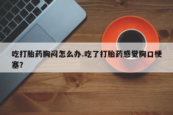 米非米索网上购买吃打胎药胸闷怎么办.吃了打胎药感觉胸口梗塞？