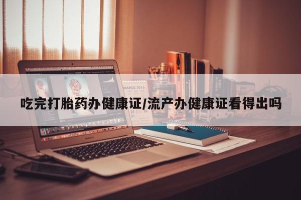 米非米索网上购买吃完打胎药办健康证/流产办健康证看得出吗