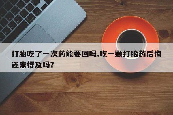 米非米索网上购买打胎吃了一次药能要回吗.吃一颗打胎药后悔还来得及吗？