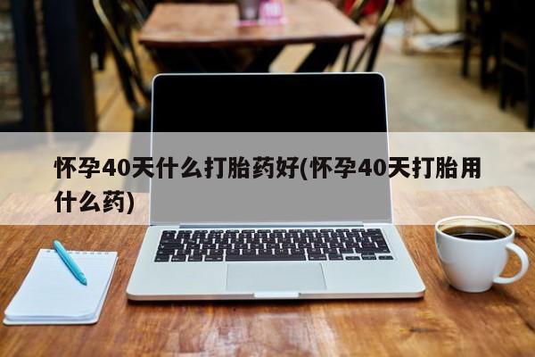 米非米索网上购买怀孕40天什么打胎药好(怀孕40天打胎用什么药)