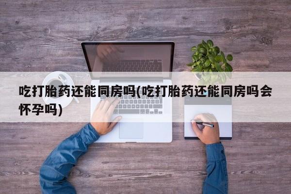 米非米索网上购买吃打胎药还能同房吗(吃打胎药还能同房吗会怀孕吗)