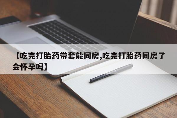 米非米索网上购买【吃完打胎药带套能同房,吃完打胎药同房了会怀孕吗】