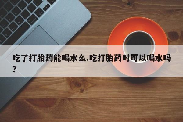 米非米索网上购买吃了打胎药能喝水么.吃打胎药时可以喝水吗？