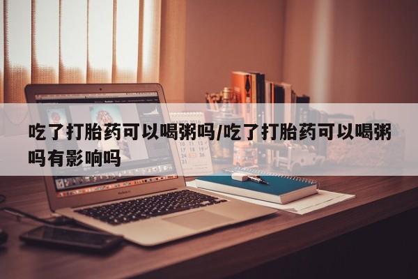 米非米索网上购买吃了打胎药可以喝粥吗/吃了打胎药可以喝粥吗有影响吗