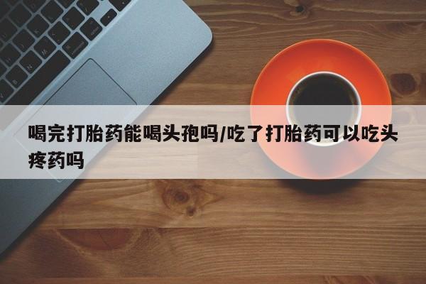 米非米索网上购买喝完打胎药能喝头孢吗/吃了打胎药可以吃头疼药吗