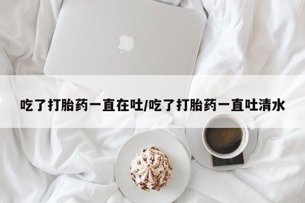 米非米索网上购买吃了打胎药一直在吐/吃了打胎药一直吐清水