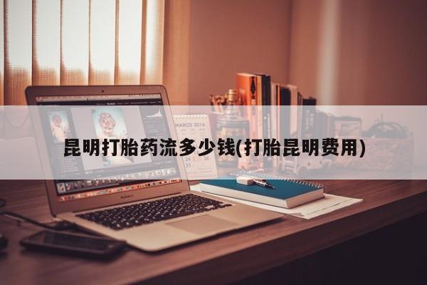 米非米索网上购买昆明打胎药流多少钱(打胎昆明费用)