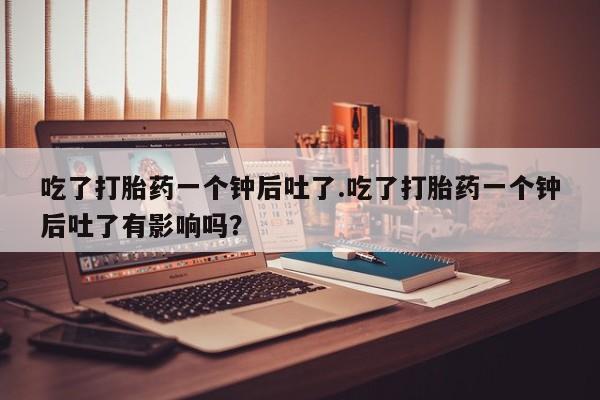 米非米索网上购买吃了打胎药一个钟后吐了.吃了打胎药一个钟后吐了有影响吗？
