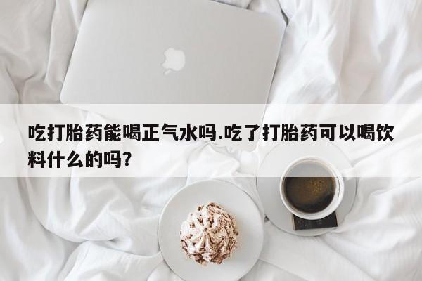 米非米索网上购买吃打胎药能喝正气水吗.吃了打胎药可以喝饮料什么的吗？