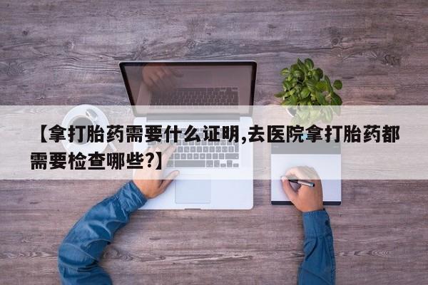 米非米索网上购买【拿打胎药需要什么证明,去医院拿打胎药都需要检查哪些?】