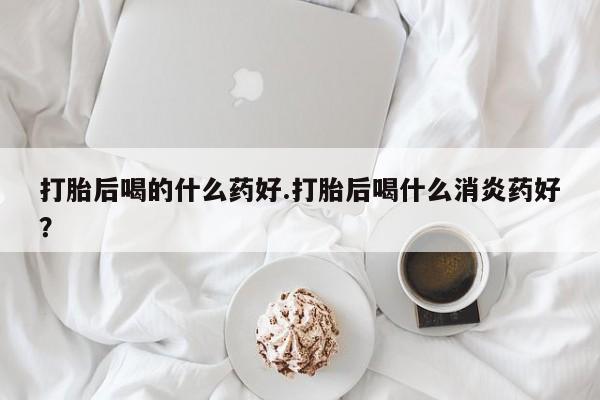 米非米索网上购买打胎后喝的什么药好.打胎后喝什么消炎药好？