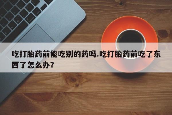 米非米索网上购买吃打胎药前能吃别的药吗.吃打胎药前吃了东西了怎么办？