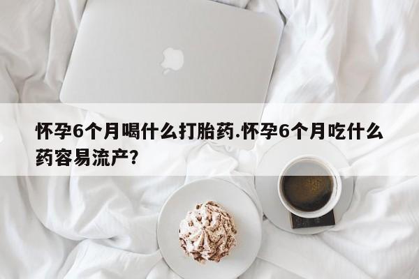 米非米索网上购买怀孕6个月喝什么打胎药.怀孕6个月吃什么药容易流产？