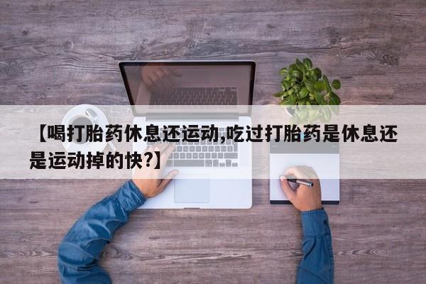 米非米索网上购买【喝打胎药休息还运动,吃过打胎药是休息还是运动掉的快?】