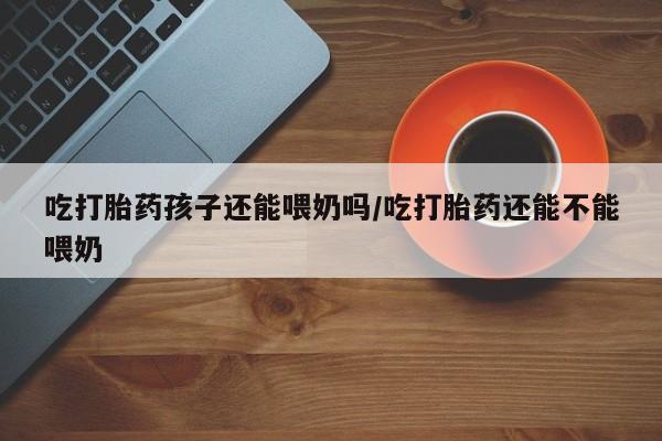 米非米索网上购买吃打胎药孩子还能喂奶吗/吃打胎药还能不能喂奶