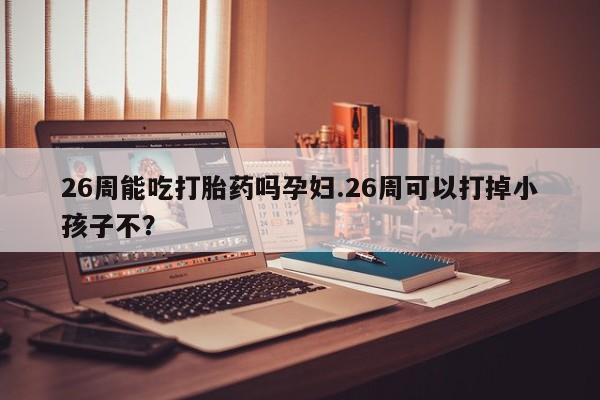 米非米索网上购买26周能吃打胎药吗孕妇.26周可以打掉小孩子不？