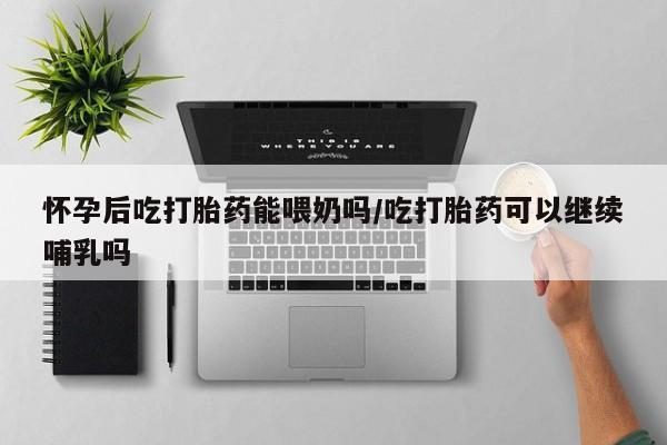 米非米索网上购买怀孕后吃打胎药能喂奶吗/吃打胎药可以继续哺乳吗