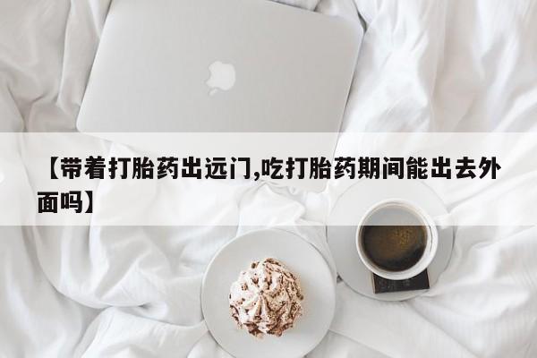 米非米索网上购买【带着打胎药出远门,吃打胎药期间能出去外面吗】