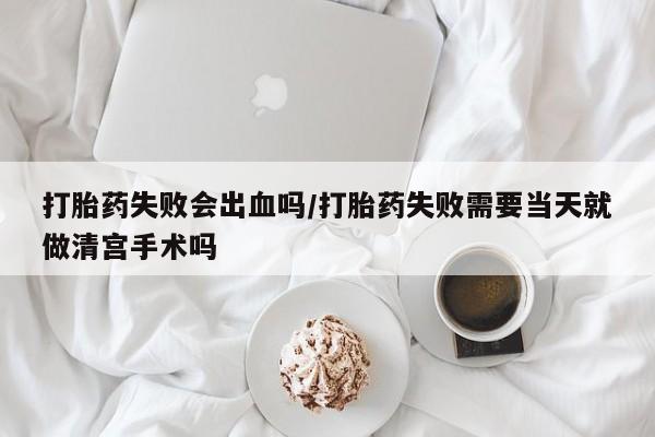 米非米索网上购买打胎药失败会出血吗/打胎药失败需要当天就做清宫手术吗