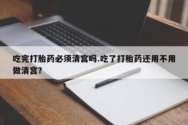米非米索网上购买吃完打胎药必须清宫吗.吃了打胎药还用不用做清宫？
