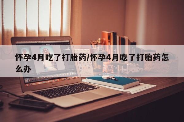 米非米索网上购买怀孕4月吃了打胎药/怀孕4月吃了打胎药怎么办