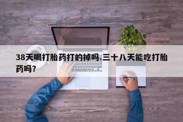 米非米索网上购买38天喝打胎药打的掉吗.三十八天能吃打胎药吗？