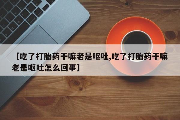 米非米索网上购买【吃了打胎药干嘛老是呕吐,吃了打胎药干嘛老是呕吐怎么回事】