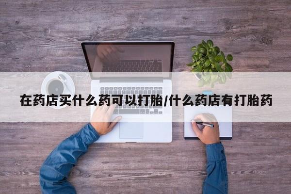 米非米索网上购买在药店买什么药可以打胎/什么药店有打胎药