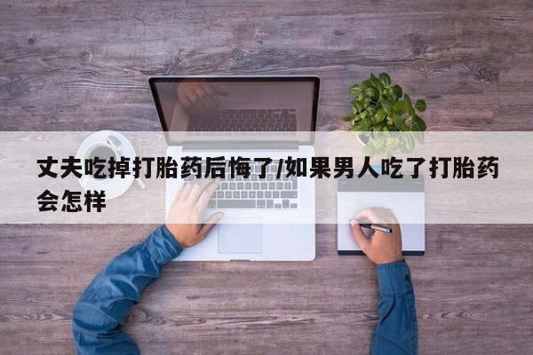 米非米索网上购买丈夫吃掉打胎药后悔了/如果男人吃了打胎药会怎样