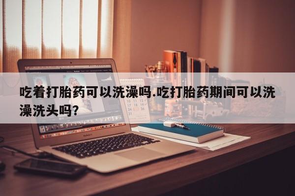 米非米索网上购买吃着打胎药可以洗澡吗.吃打胎药期间可以洗澡洗头吗？