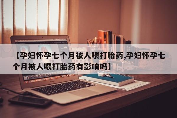 米非米索网上购买【孕妇怀孕七个月被人喂打胎药,孕妇怀孕七个月被人喂打胎药有影响吗】
