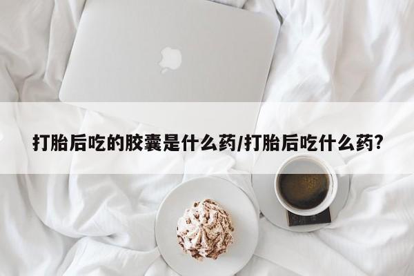 米非米索网上购买打胎后吃的胶囊是什么药/打胎后吃什么药?