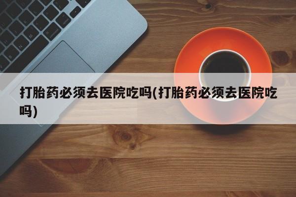 米非米索网上购买打胎药必须去医院吃吗(打胎药必须去医院吃吗)