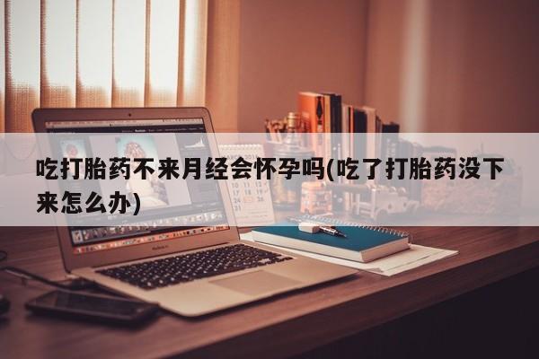 米非米索网上购买吃打胎药不来月经会怀孕吗(吃了打胎药没下来怎么办)
