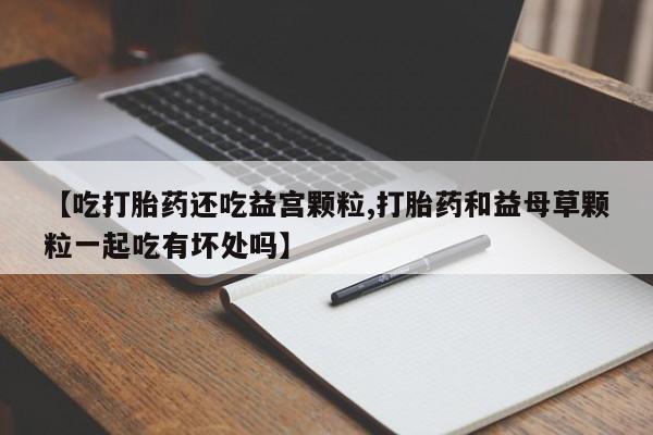米非米索网上购买【吃打胎药还吃益宫颗粒,打胎药和益母草颗粒一起吃有坏处吗】