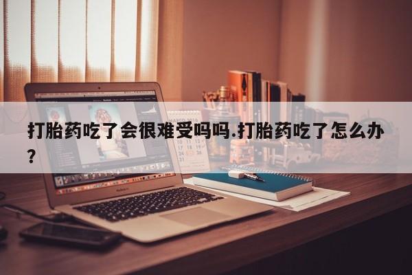 米非米索网上购买打胎药吃了会很难受吗吗.打胎药吃了怎么办？