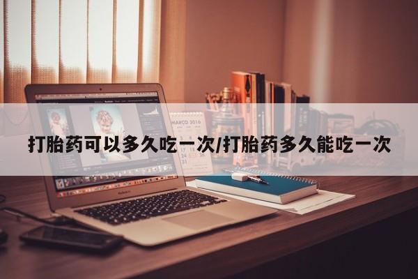 米非米索网上购买打胎药可以多久吃一次/打胎药多久能吃一次