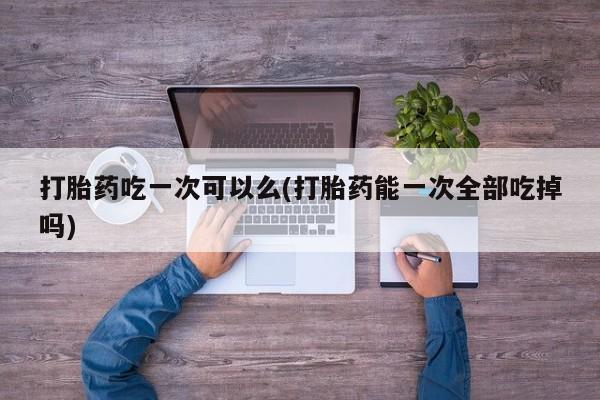 米非米索网上购买打胎药吃一次可以么(打胎药能一次全部吃掉吗)