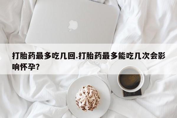 米非米索网上购买打胎药最多吃几回.打胎药最多能吃几次会影响怀孕？