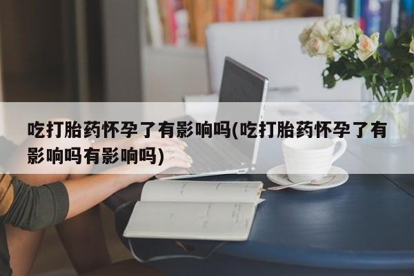 米非米索网上购买吃打胎药怀孕了有影响吗(吃打胎药怀孕了有影响吗有影响吗)